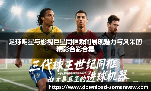 足球明星与影视巨星同框瞬间展现魅力与风采的精彩合影合集